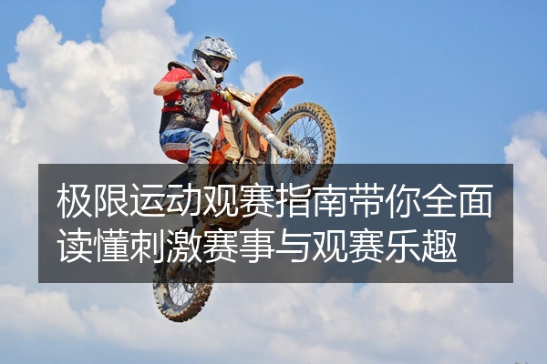 极限运动观赛指南带你全面读懂刺激赛事与观赛乐趣