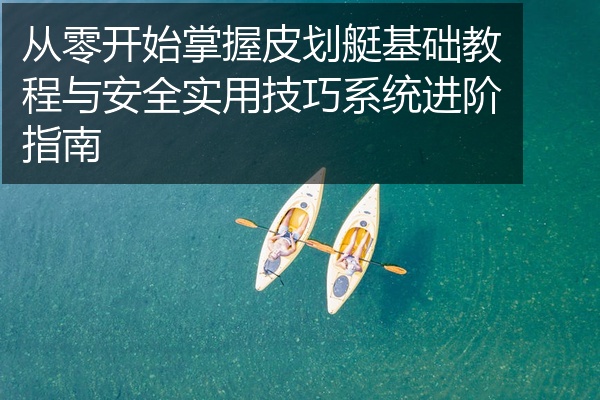 从零开始掌握皮划艇基础教程与安全实用技巧系统进阶指南