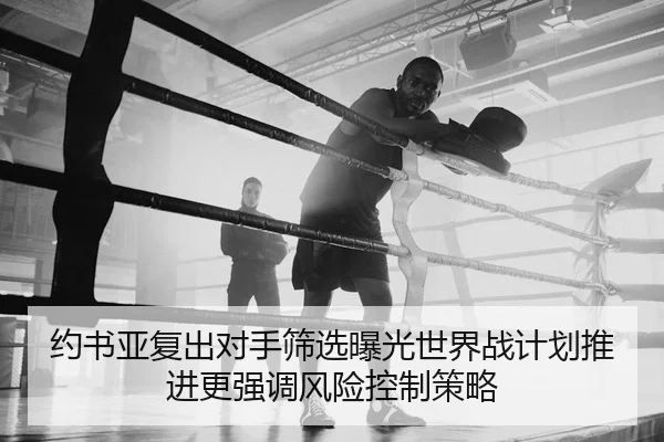 约书亚复出对手筛选曝光世界战计划推进更强调风险控制策略