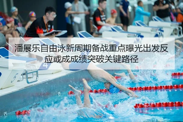 潘展乐自由泳新周期备战重点曝光出发反应或成成绩突破关键路径