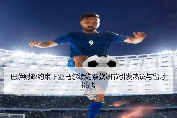 巴萨财政约束下亚马尔续约条款细节引发热议与留才挑战